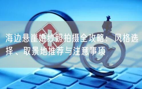 海边悬崖婚纱照拍摄全攻略：风格选择、取景地推荐与注意事项