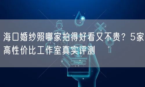 海口婚纱照哪家拍得好看又不贵？5家高性价比工作室真实评测
