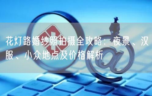 花灯路婚纱照拍摄全攻略:夜景、汉服、小众地点及价格解析