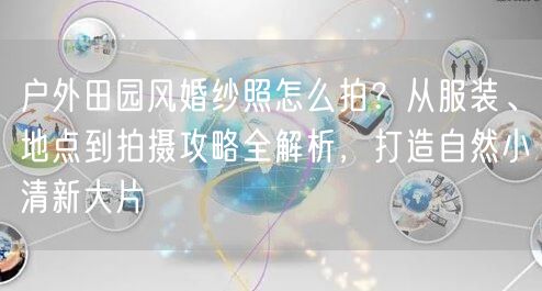 户外田园风婚纱照怎么拍？从服装、地点到拍摄攻略全解析，打造自然小清新大片