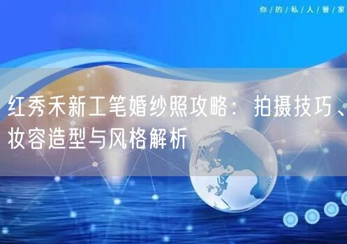 红秀禾新工笔婚纱照攻略：拍摄技巧、妆容造型与风格解析