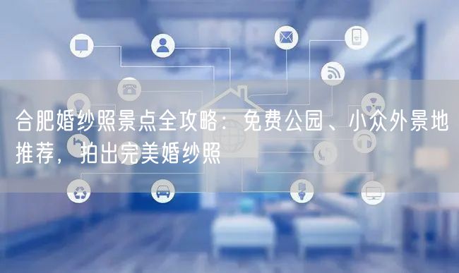 合肥婚纱照景点全攻略：免费公园、小众外景地推荐，拍出完美婚纱照