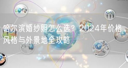 哈尔滨婚纱照怎么选？2024年价格、风格与外景地全攻略