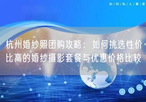 杭州婚纱照团购攻略：如何挑选性价比高的婚纱摄影套餐与优惠价格比较