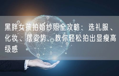 黑胖女孩拍婚纱照全攻略：选礼服、化妆、摆姿势，教你轻松拍出显瘦高级感