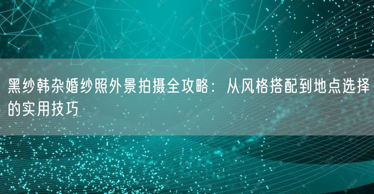 黑纱韩杂婚纱照外景拍摄全攻略：从风格搭配到地点选择的实用技巧