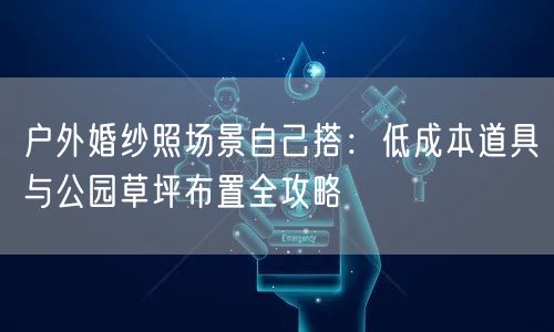 户外婚纱照场景自己搭：低成本道具与公园草坪布置全攻略