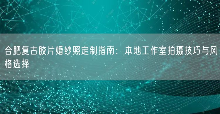 合肥复古胶片婚纱照定制指南：本地工作室拍摄技巧与风格选择