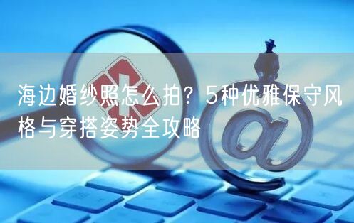 海边婚纱照怎么拍？5种优雅保守风格与穿搭姿势全攻略