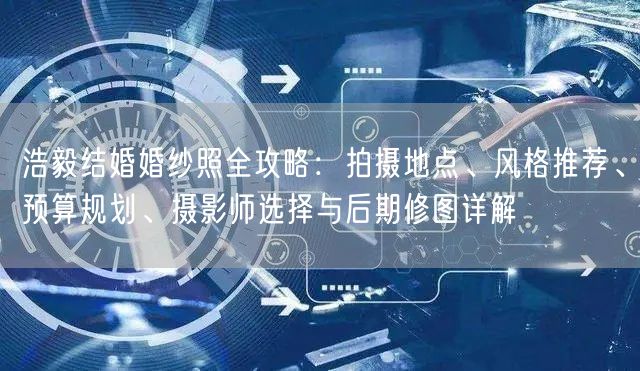 浩毅结婚婚纱照全攻略：拍摄地点、风格推荐、预算规划、摄影师选择与后期修图详解