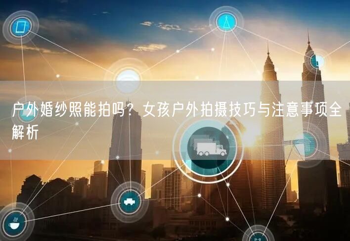户外婚纱照能拍吗？女孩户外拍摄技巧与注意事项全解析