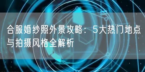 合服婚纱照外景攻略：5大热门地点与拍摄风格全解析