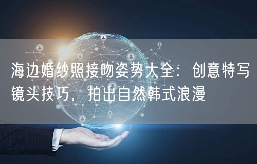 海边婚纱照接吻姿势大全：创意特写镜头技巧，拍出自然韩式浪漫