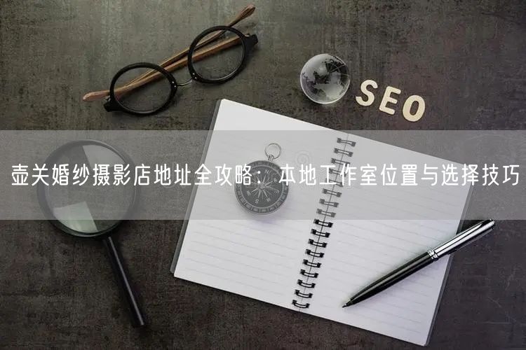 壶关婚纱摄影店地址全攻略：本地工作室位置与选择技巧
