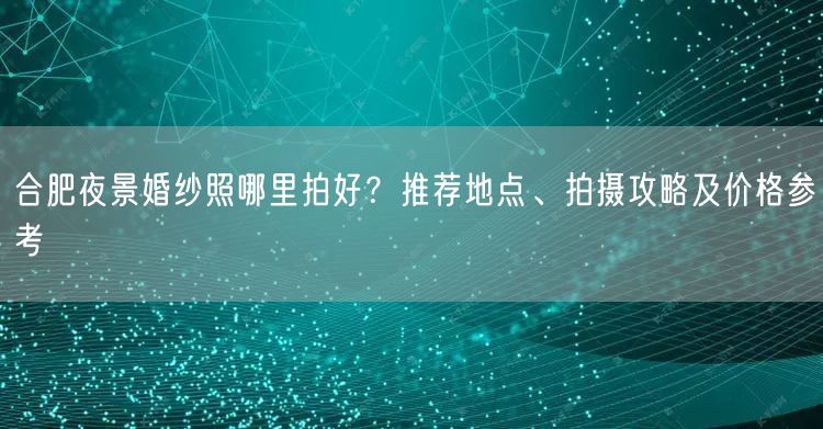 合肥夜景婚纱照哪里拍好？推荐地点、拍摄攻略及价格参考