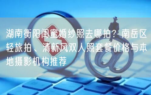 湖南衡阳闺蜜婚纱照去哪拍？南岳区轻旅拍、清新风双人照套餐价格与本地摄影机构推荐