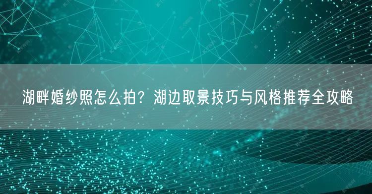 湖畔婚纱照怎么拍？湖边取景技巧与风格推荐全攻略