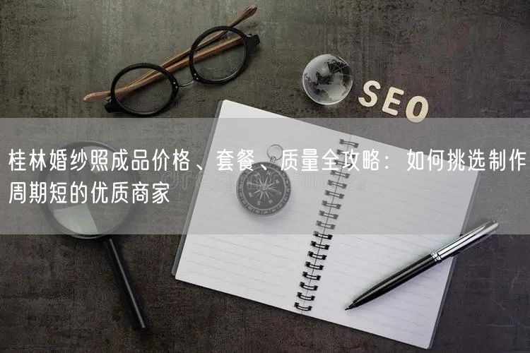 桂林婚纱照成品价格、套餐、质量全攻略：如何挑选制作周期短的优质商家