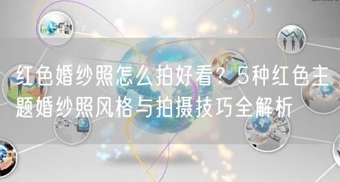 红色婚纱照怎么拍好看？5种红色主题婚纱照风格与拍摄技巧全解析