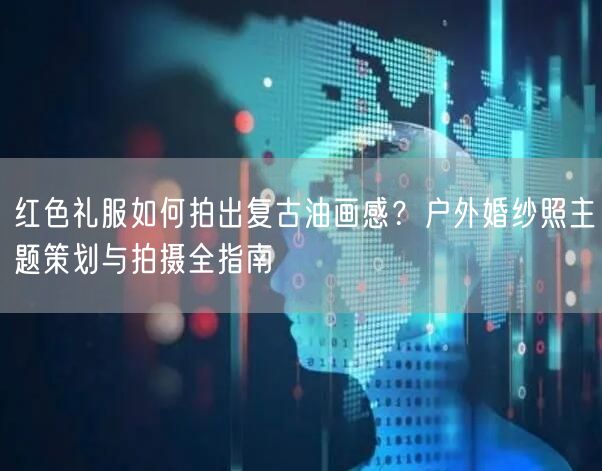 红色礼服如何拍出复古油画感？户外婚纱照主题策划与拍摄全指南