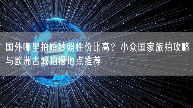 国外哪里拍婚纱照性价比高？小众国家旅拍攻略与欧洲古城拍摄地点推荐