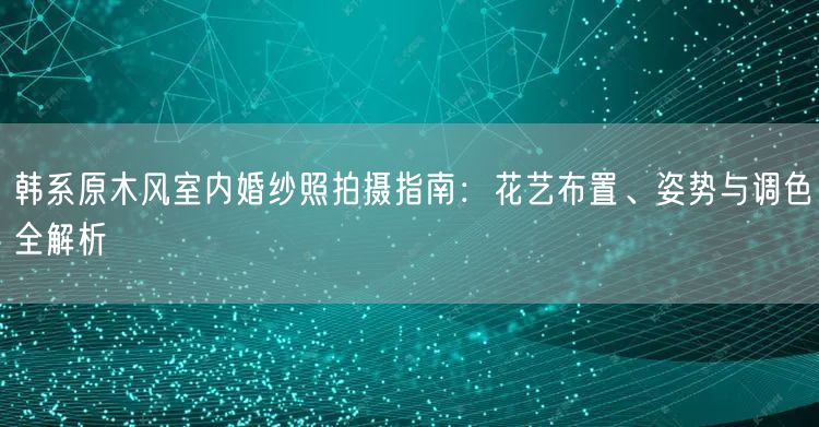 韩系原木风室内婚纱照拍摄指南：花艺布置、姿势与调色全解析