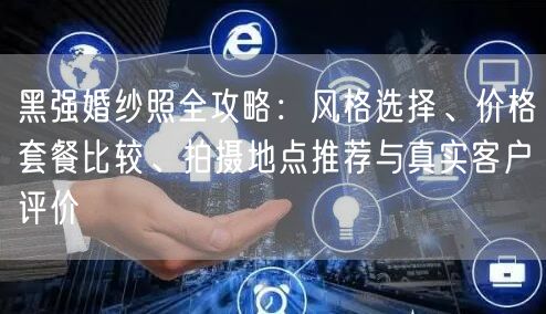 黑强婚纱照全攻略：风格选择、价格套餐比较、拍摄地点推荐与真实客户评价