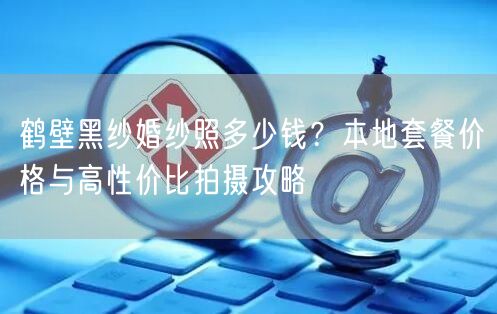 鹤壁黑纱婚纱照多少钱？本地套餐价格与高性价比拍摄攻略