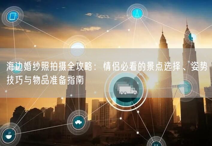 海边婚纱照拍摄全攻略：情侣必看的景点选择、姿势技巧与物品准备指南