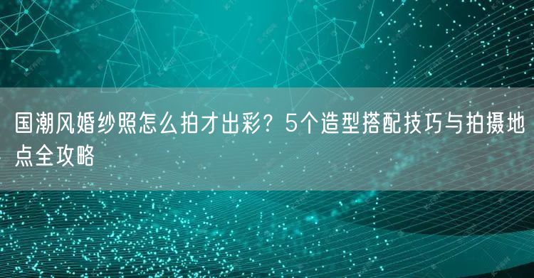 国潮风婚纱照怎么拍才出彩？5个造型搭配技巧与拍摄地点全攻略