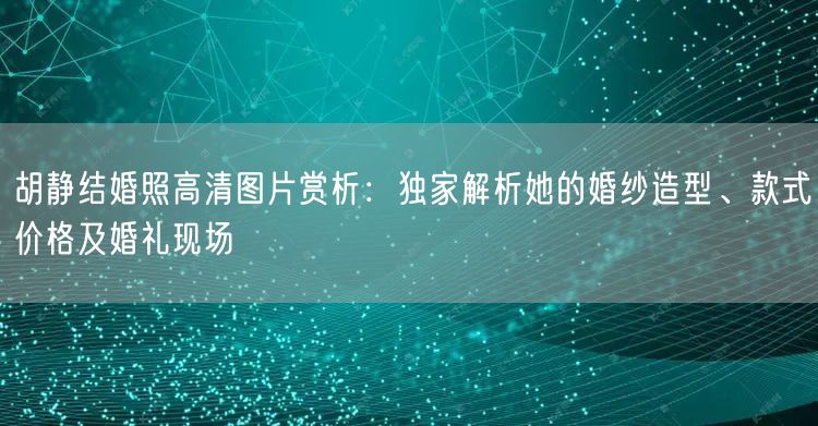 胡静结婚照高清图片赏析：独家解析她的婚纱造型、款式价格及婚礼现场