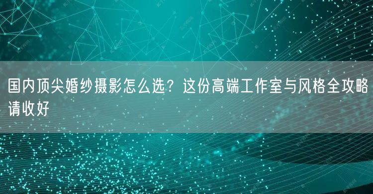 国内顶尖婚纱摄影怎么选？这份高端工作室与风格全攻略请收好