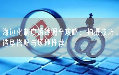海边化制度婚纱照全攻略：拍摄技巧、造型搭配与场地推荐
