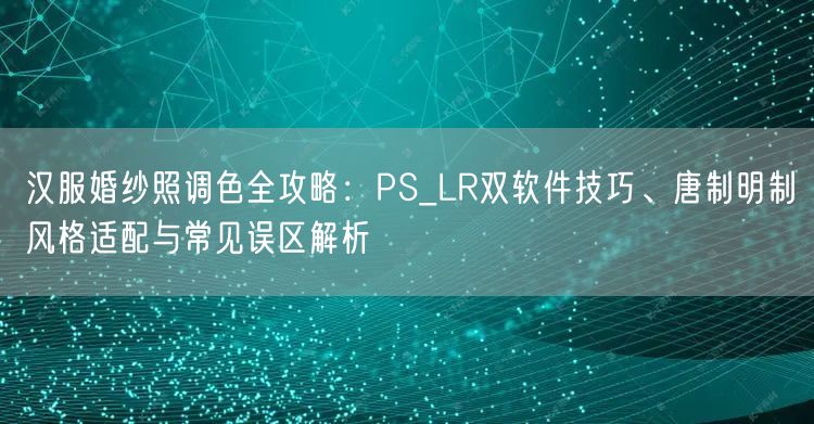 汉服婚纱照调色全攻略：PS_LR双软件技巧、唐制明制风格适配与常见误区解析
