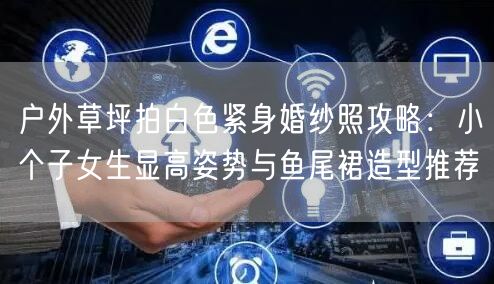 户外草坪拍白色紧身婚纱照攻略：小个子女生显高姿势与鱼尾裙造型推荐