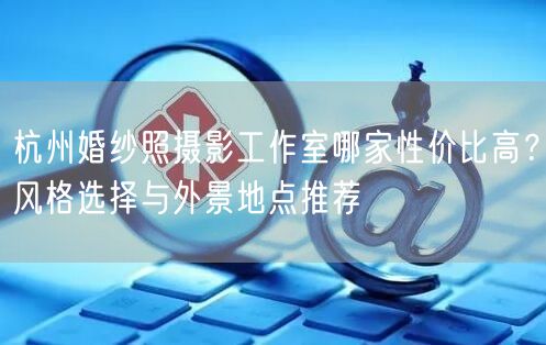 杭州婚纱照摄影工作室哪家性价比高？风格选择与外景地点推荐