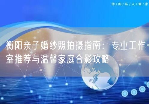 衡阳亲子婚纱照拍摄指南：专业工作室推荐与温馨家庭合影攻略