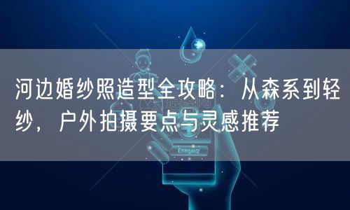 河边婚纱照造型全攻略：从森系到轻纱，户外拍摄要点与灵感推荐
