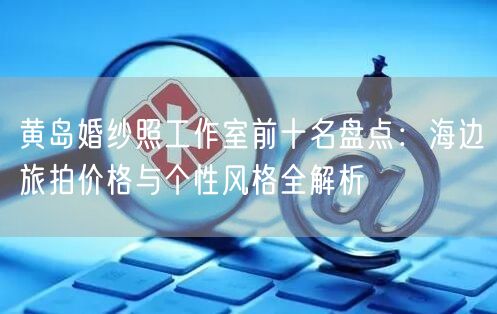 黄岛婚纱照工作室前十名盘点：海边旅拍价格与个性风格全解析