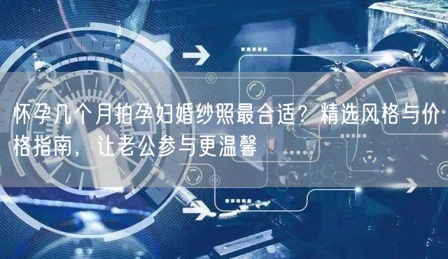 怀孕几个月拍孕妇婚纱照最合适?精选风格与价格指南,让老公参与更温馨