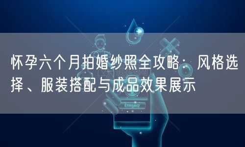 怀孕六个月拍婚纱照全攻略:风格选择、服装搭配与成品效果展示