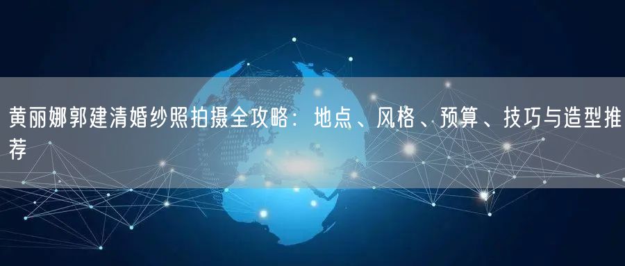 黄丽娜郭建清婚纱照拍摄全攻略:地点、风格、预算、技巧与造型推荐