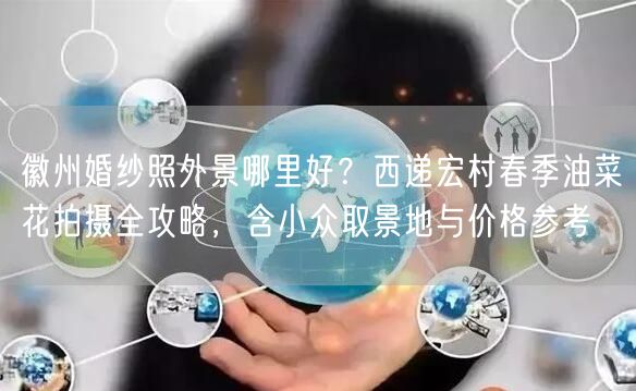 徽州婚纱照外景哪里好？西递宏村春季油菜花拍摄全攻略，含小众取景地与价格参考