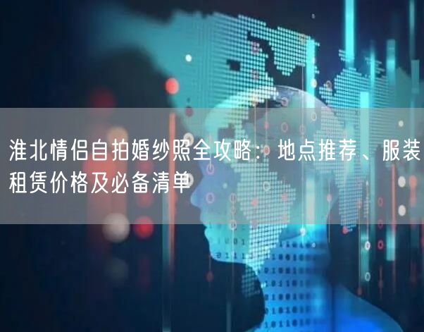 淮北情侣自拍婚纱照全攻略：地点推荐、服装租赁价格及必备清单