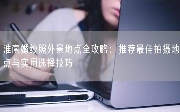 淮南婚纱照外景地点全攻略:推荐最佳拍摄地点与实用选择技巧