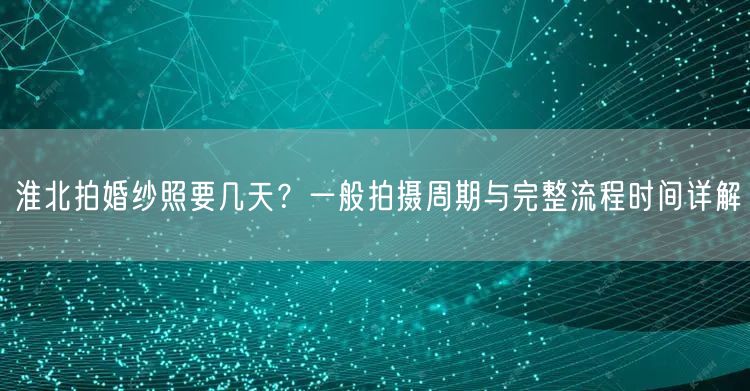 淮北拍婚纱照要几天?一般拍摄周期与完整流程时间详解