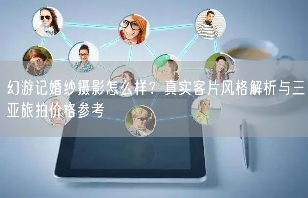 幻游记婚纱摄影怎么样？真实客片风格解析与三亚旅拍价格参考
