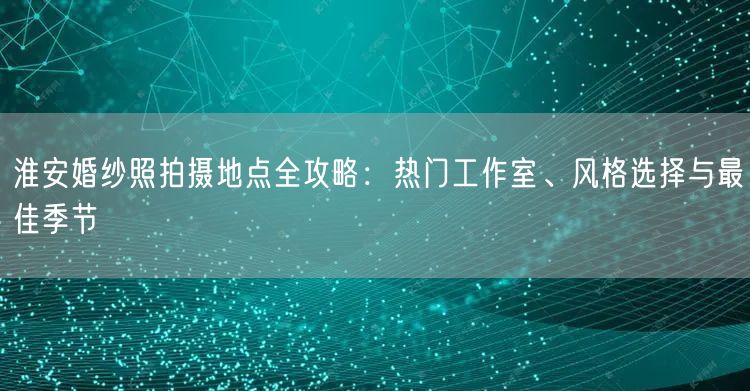 淮安婚纱照拍摄地点全攻略：热门工作室、风格选择与最佳季节