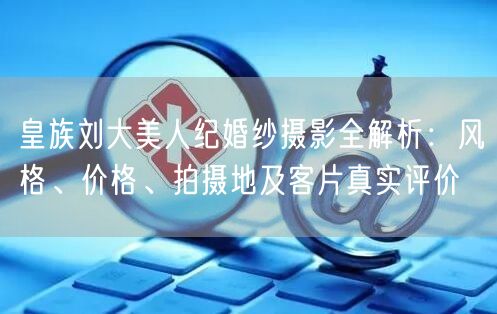 皇族刘大美人纪婚纱摄影全解析:风格、价格、拍摄地及客片真实评价