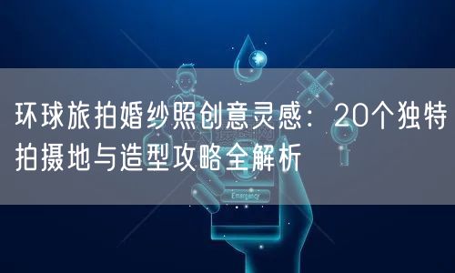 环球旅拍婚纱照创意灵感:20个独特拍摄地与造型攻略全解析